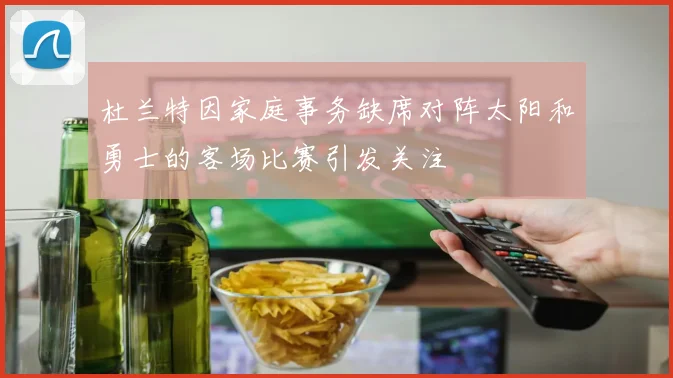 杜兰特因家庭事务缺席对阵太阳和勇士的客场比赛引发关注