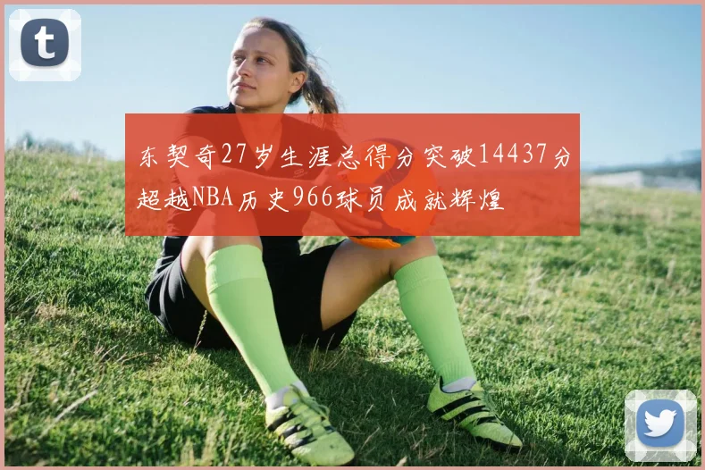 东契奇27岁生涯总得分突破14437分超越NBA历史966球员成就辉煌