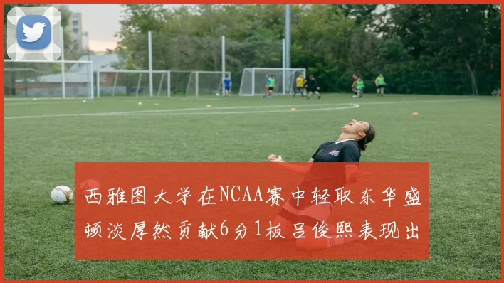 西雅图大学在NCAA赛中轻取东华盛顿淡厚然贡献6分1板吕俊熙表现出色拿下17分5板