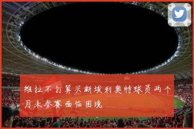 维拉不打算买断埃利奥特球员两个月未参赛面临困境