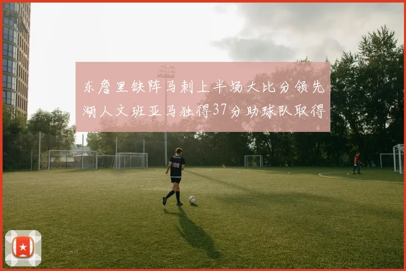 东詹里缺阵马刺上半场大比分领先湖人文班亚马独得37分助球队取得优势