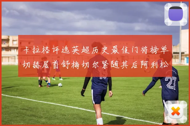 卡拉格评选英超历史最佳门将榜单切赫居首舒梅切尔紧随其后阿利松位列第三