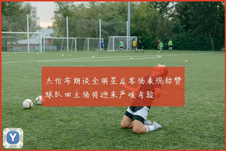 杰伦布朗谈全明星后客场表现称赞球队回主场将迎来严峻考验