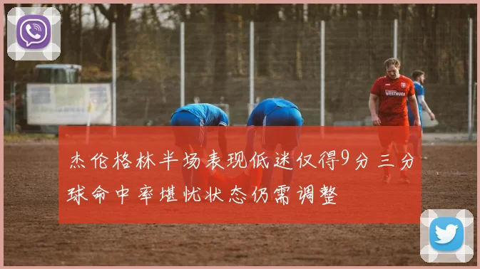 杰伦格林半场表现低迷仅得9分三分球命中率堪忧状态仍需调整