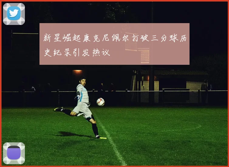 新星崛起康克尼佩尔打破三分球历史纪录引发热议
