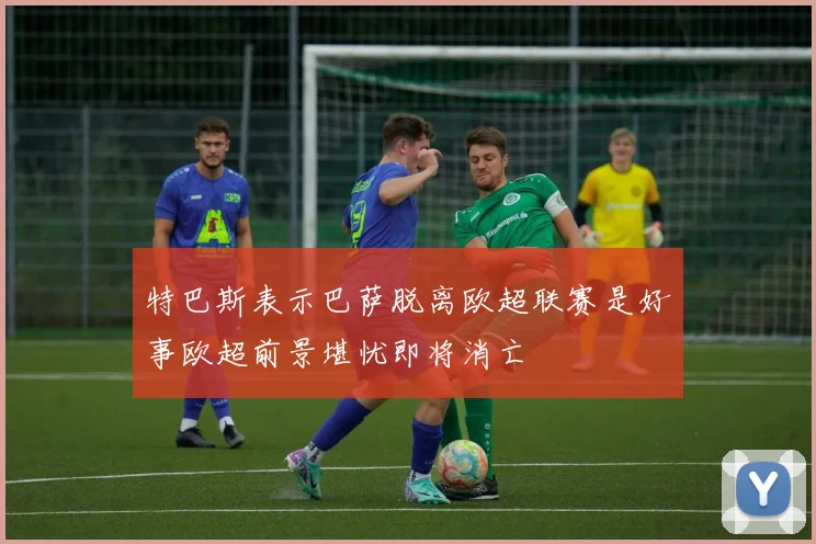 特巴斯表示巴萨脱离欧超联赛是好事欧超前景堪忧即将消亡