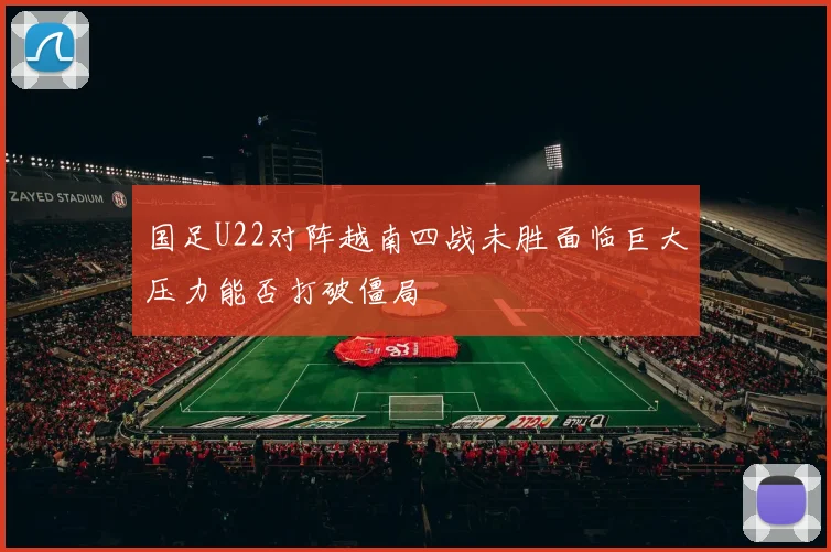 国足U22对阵越南四战未胜面临巨大压力能否打破僵局