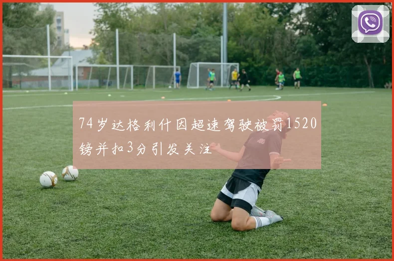 74岁达格利什因超速驾驶被罚1520镑并扣3分引发关注