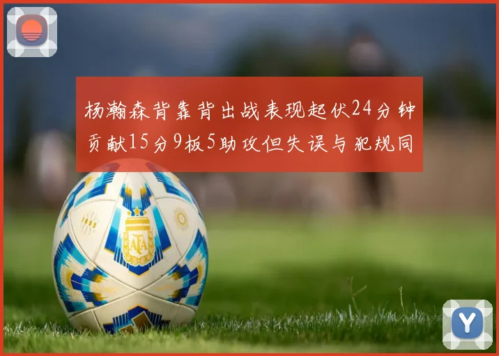 杨瀚森背靠背出战表现起伏24分钟贡献15分9板5助攻但失误与犯规同样引人关注
