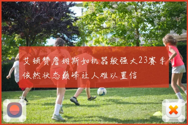 艾顿赞詹姆斯如机器般强大23赛季依然状态巅峰让人难以置信