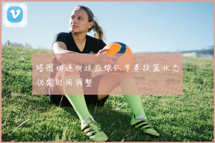 塔图姆逐渐适应球队节奏投篮状态仍需时间调整