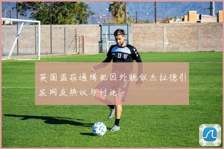 英国盗窃通缉犯因外貌似杰拉德引发网友热议与讨论