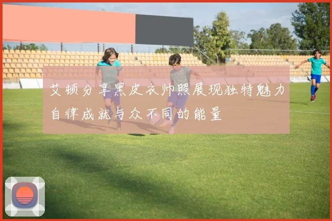 艾顿分享黑皮衣帅照展现独特魅力自律成就与众不同的能量