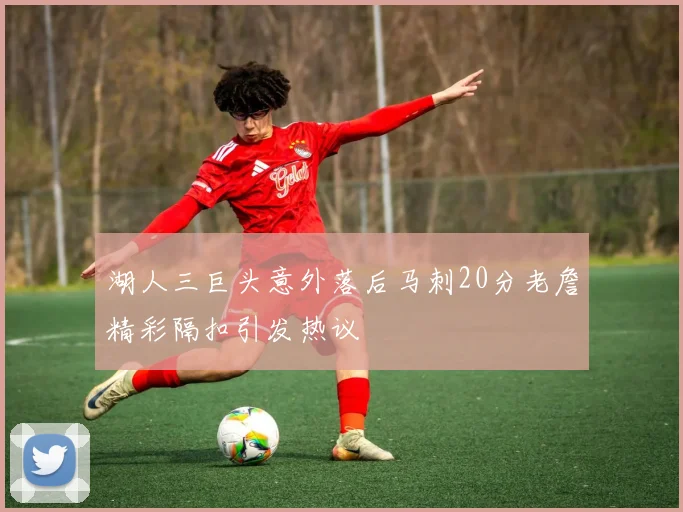 湖人三巨头意外落后马刺20分老詹精彩隔扣引发热议