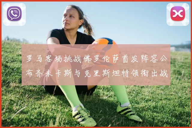 罗马客场挑战佛罗伦萨首发阵容公布齐米卡斯与克里斯坦特领衔出战