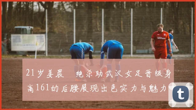 21岁姜晨璟绝杀助武汉女足晋级身高161的后腰展现出色实力与魅力