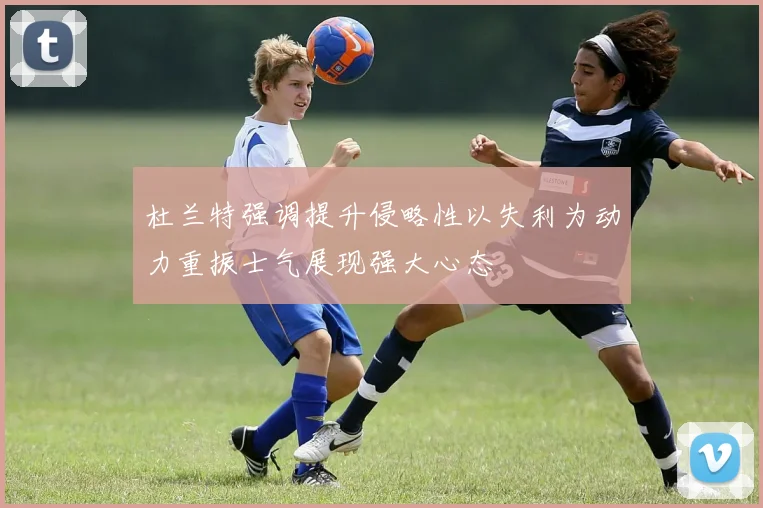 杜兰特强调提升侵略性以失利为动力重振士气展现强大心态